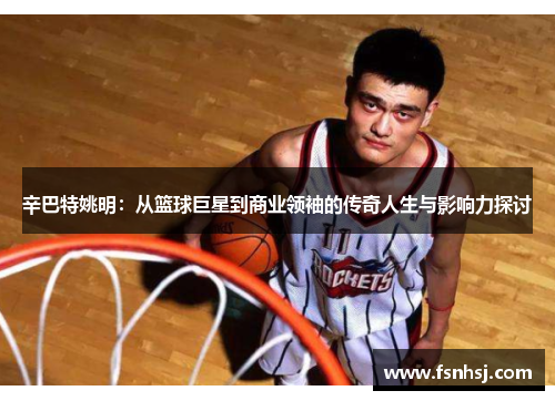 辛巴特姚明：从篮球巨星到商业领袖的传奇人生与影响力探讨