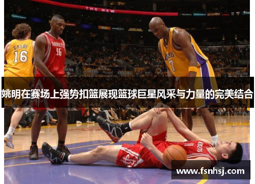 姚明在赛场上强势扣篮展现篮球巨星风采与力量的完美结合