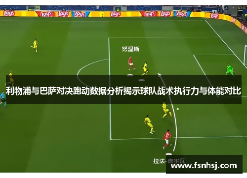 利物浦与巴萨对决跑动数据分析揭示球队战术执行力与体能对比