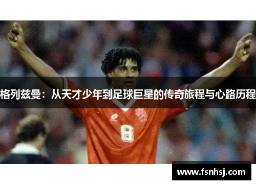 格列兹曼：从天才少年到足球巨星的传奇旅程与心路历程